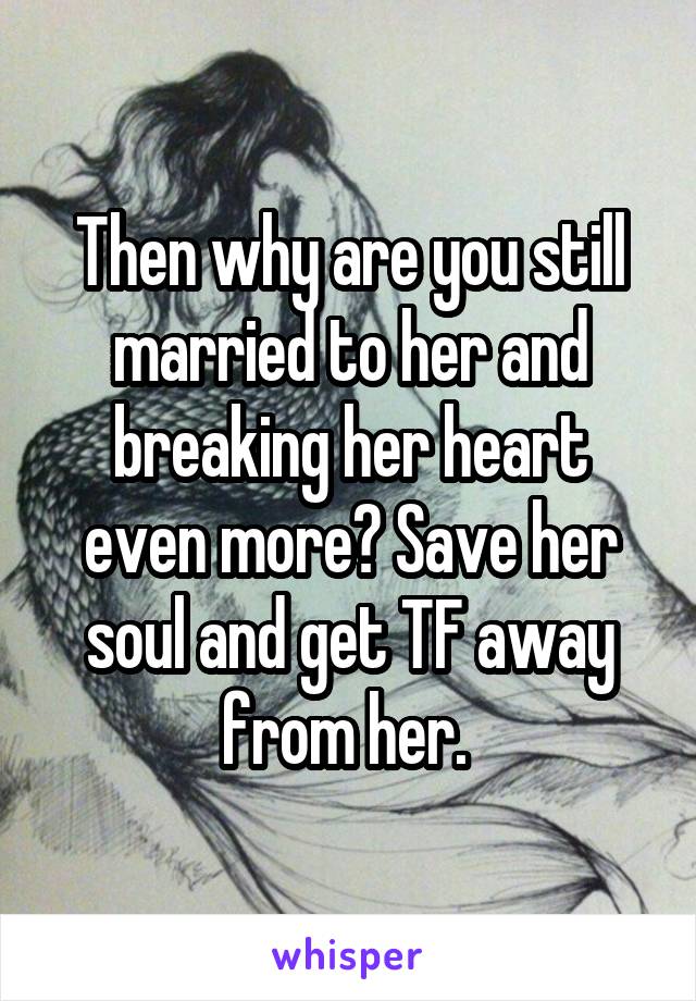 Then why are you still married to her and breaking her heart even more? Save her soul and get TF away from her. 