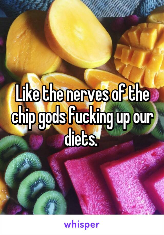 Like the nerves of the chip gods fucking up our diets. 