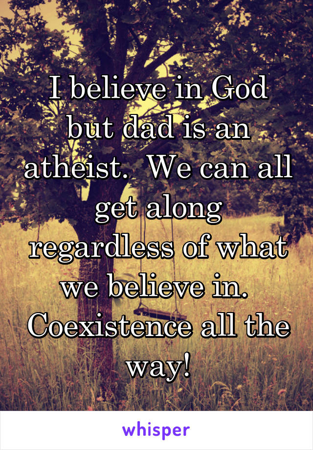 I believe in God but dad is an atheist.  We can all get along regardless of what we believe in.  Coexistence all the way!