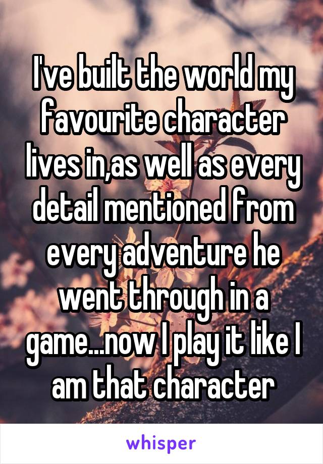 I've built the world my favourite character lives in,as well as every detail mentioned from every adventure he went through in a game...now I play it like I am that character