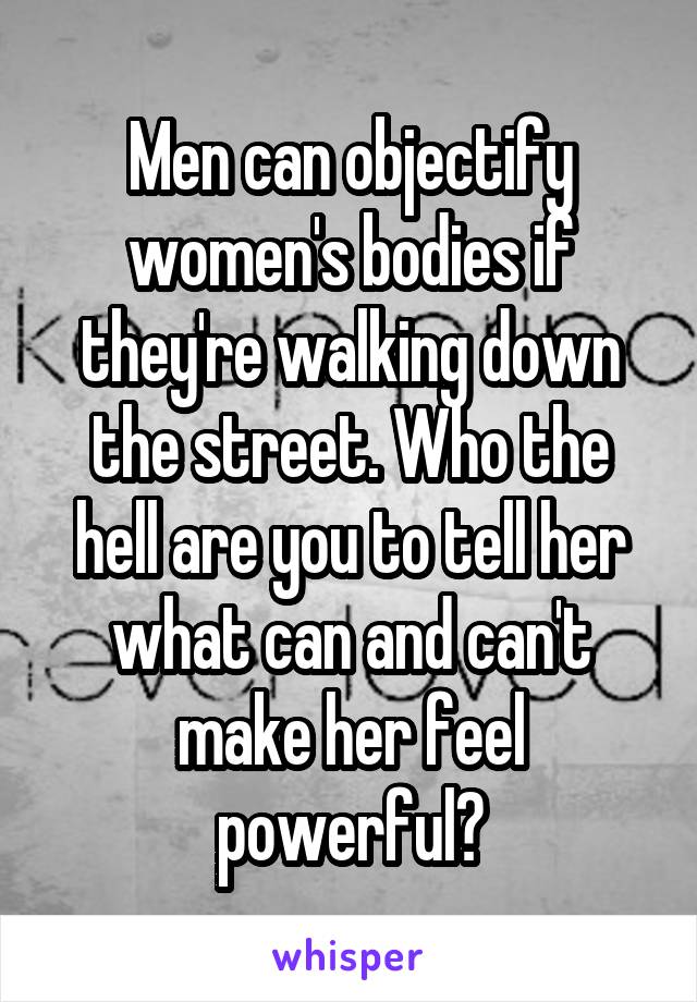 Men can objectify women's bodies if they're walking down the street. Who the hell are you to tell her what can and can't make her feel powerful?