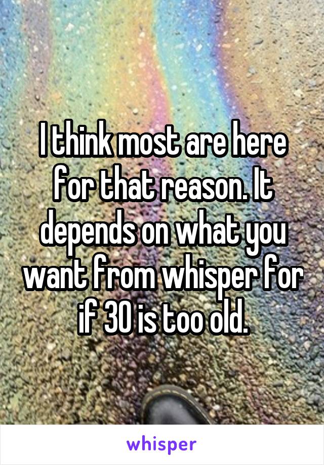 I think most are here for that reason. It depends on what you want from whisper for if 30 is too old.