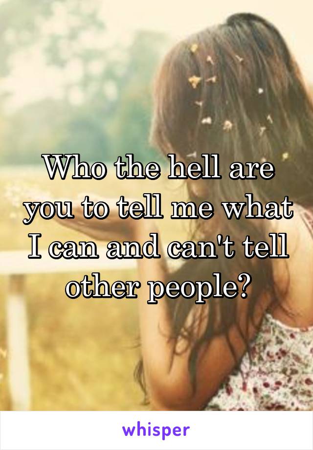 Who the hell are you to tell me what I can and can't tell other people?
