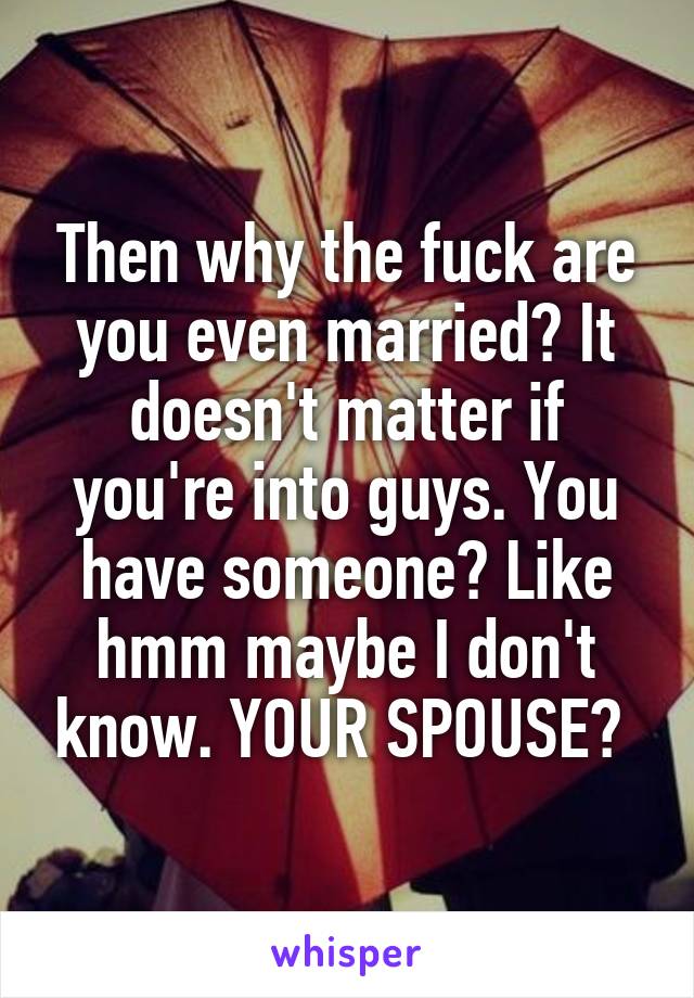 Then why the fuck are you even married? It doesn't matter if you're into guys. You have someone? Like hmm maybe I don't know. YOUR SPOUSE? 