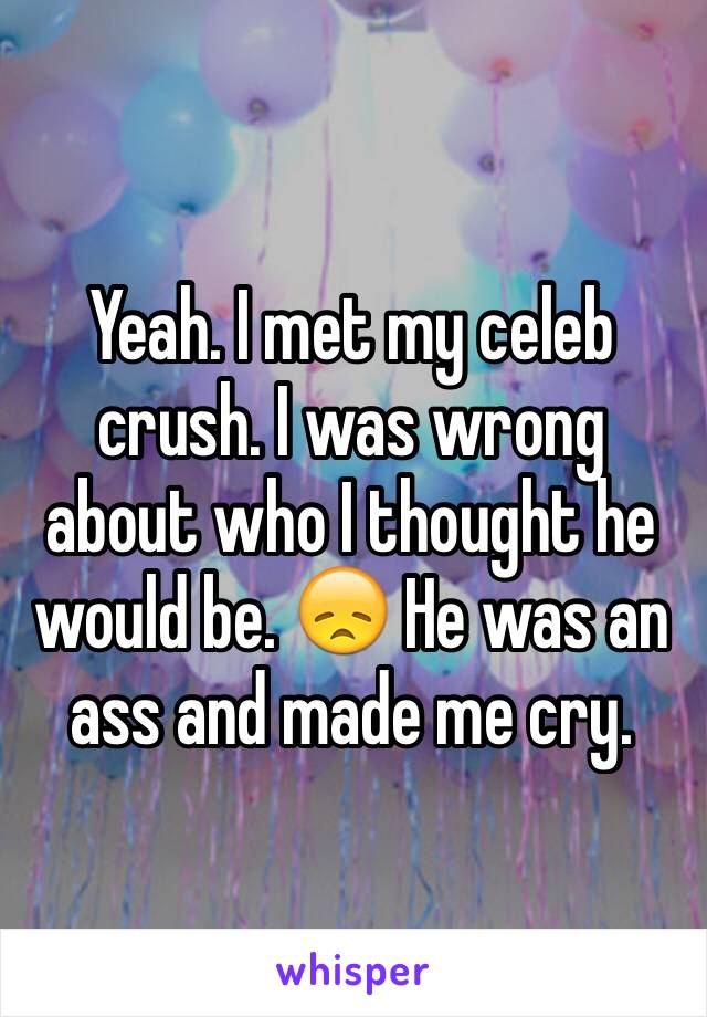 Yeah. I met my celeb crush. I was wrong about who I thought he would be. 😞 He was an ass and made me cry.