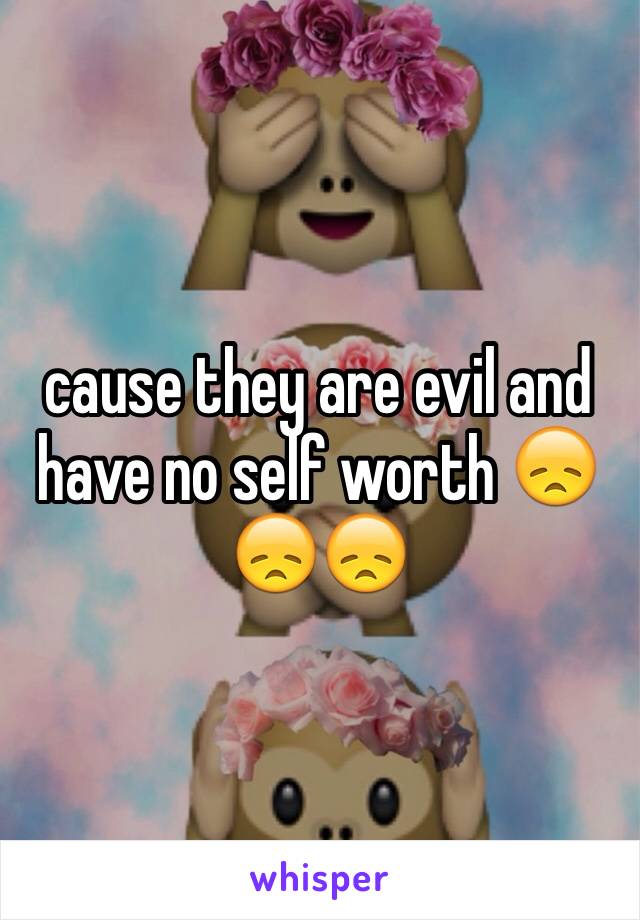 cause they are evil and have no self worth 😞😞😞