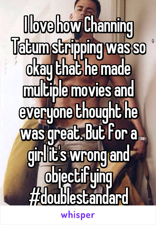 I love how Channing Tatum stripping was so okay that he made multiple movies and everyone thought he was great. But for a girl it's wrong and objectifying #doublestandard