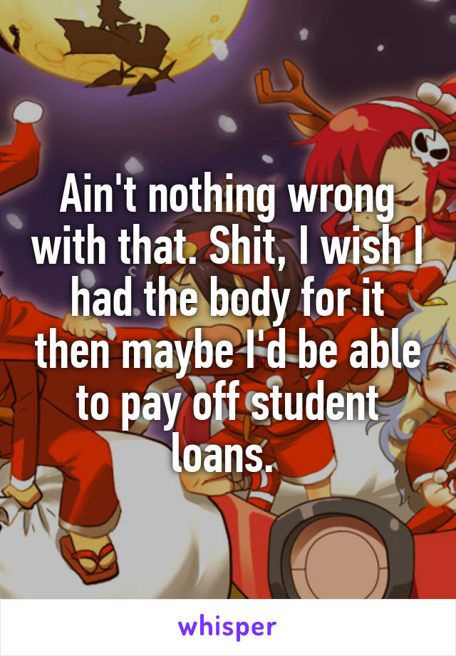 Ain't nothing wrong with that. Shit, I wish I had the body for it then maybe I'd be able to pay off student loans. 
