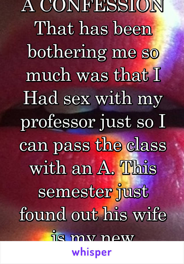 A CONFESSION That has been bothering me so much was that I Had sex with my professor just so I can pass the class with an A. This semester just found out his wife is my new professor 