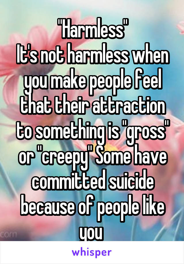 "Harmless"
It's not harmless when you make people feel that their attraction to something is "gross" or "creepy" Some have committed suicide because of people like you 