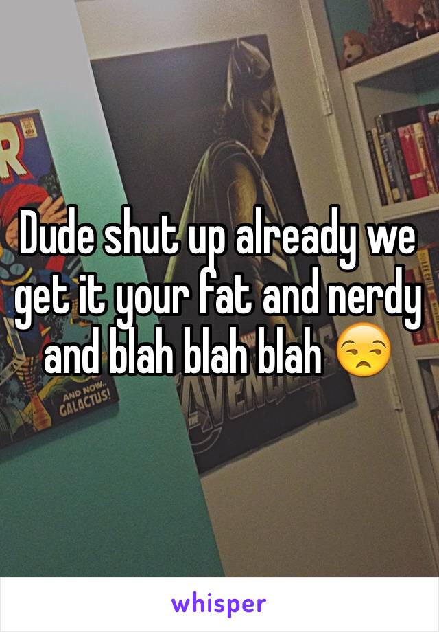 Dude shut up already we get it your fat and nerdy and blah blah blah 😒