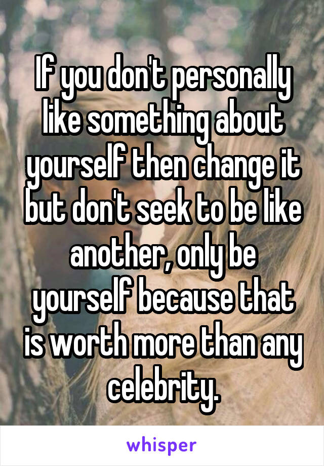 If you don't personally like something about yourself then change it but don't seek to be like another, only be yourself because that is worth more than any celebrity.