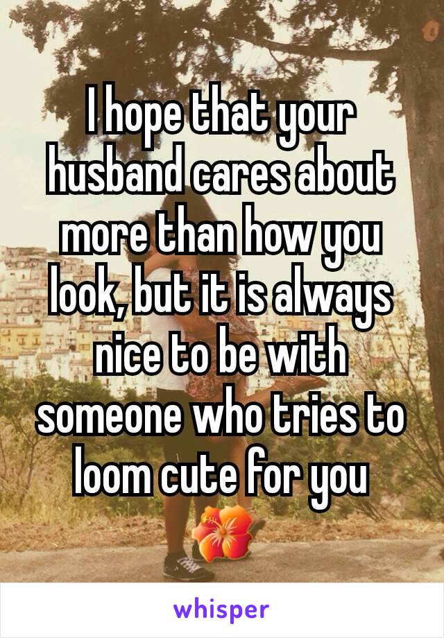 I hope that your husband cares about more than how you look, but it is always nice to be with someone who tries to loom cute for you
🌺