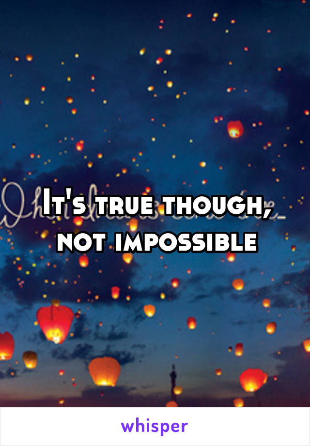 It's true though, not impossible