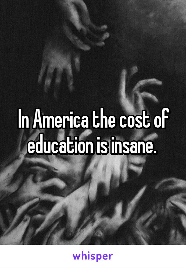 In America the cost of education is insane. 