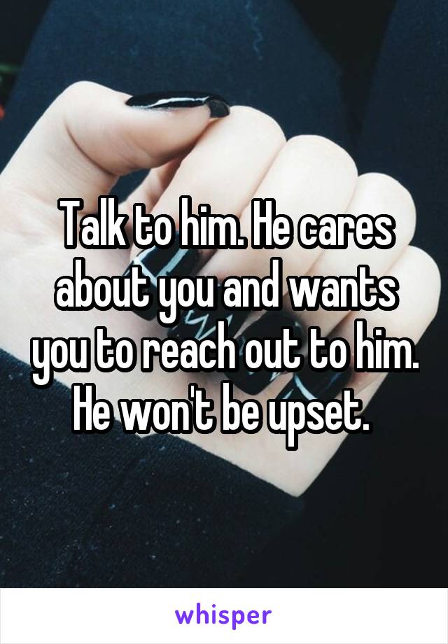 Talk to him. He cares about you and wants you to reach out to him. He won't be upset. 