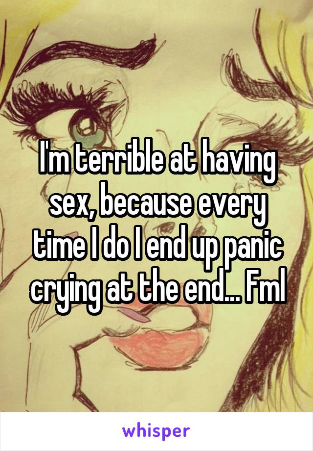 I'm terrible at having sex, because every time I do I end up panic crying at the end... Fml