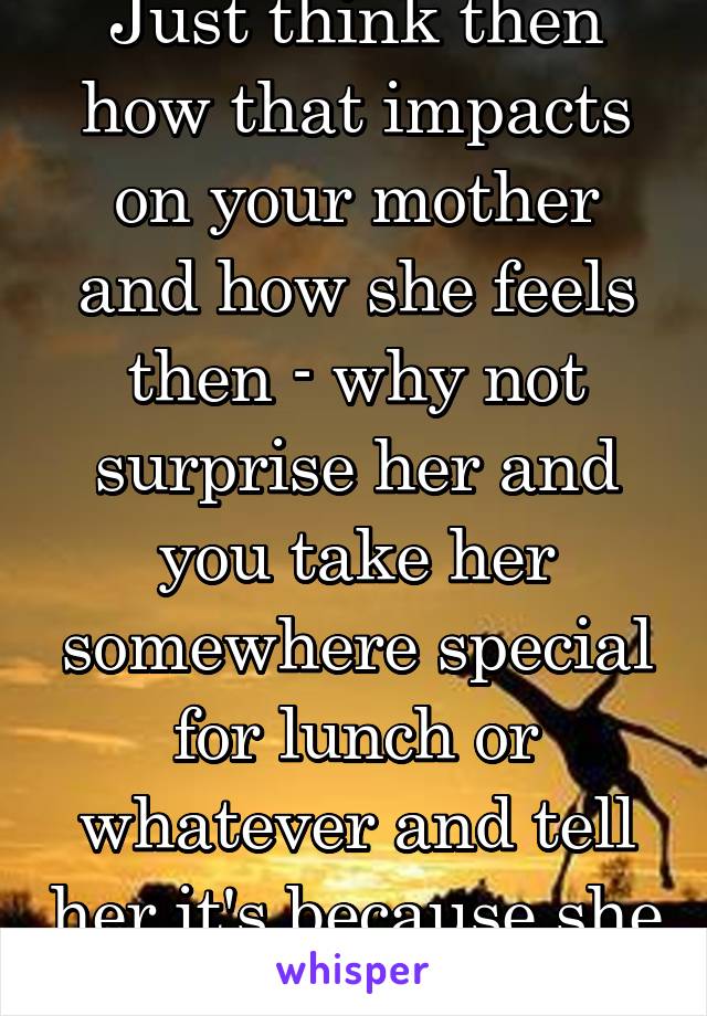 Just think then how that impacts on your mother and how she feels then - why not surprise her and you take her somewhere special for lunch or whatever and tell her it's because she does so much 