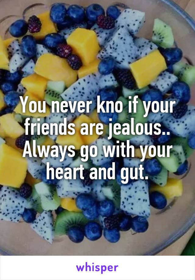 You never kno if your friends are jealous.. Always go with your heart and gut.