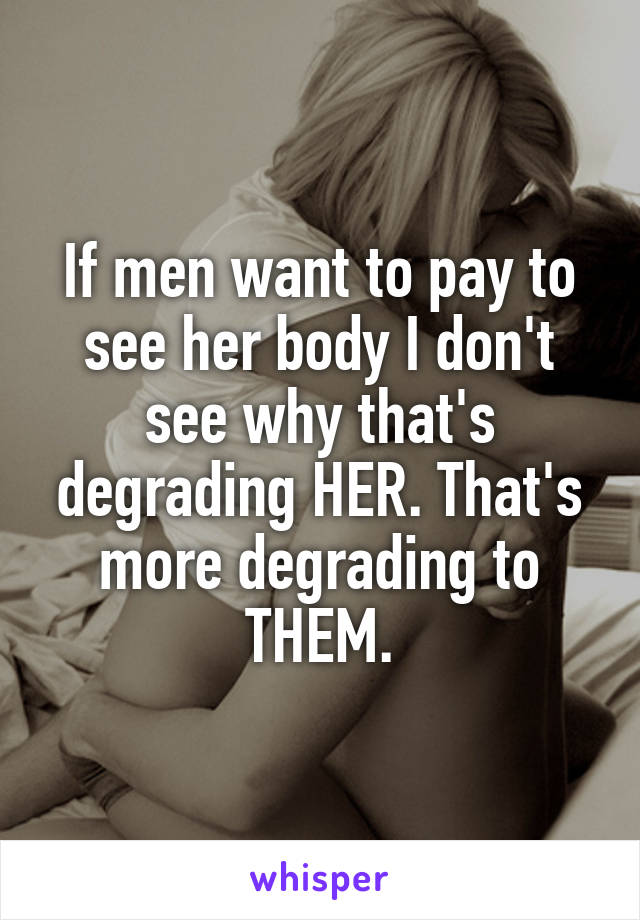 If men want to pay to see her body I don't see why that's degrading HER. That's more degrading to THEM.