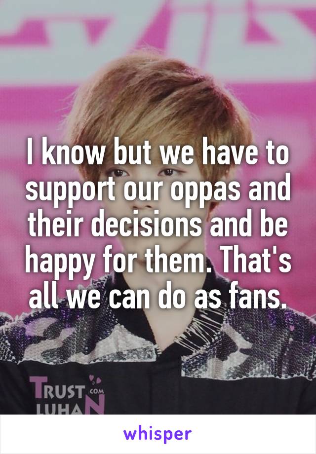 I know but we have to support our oppas and their decisions and be happy for them. That's all we can do as fans.