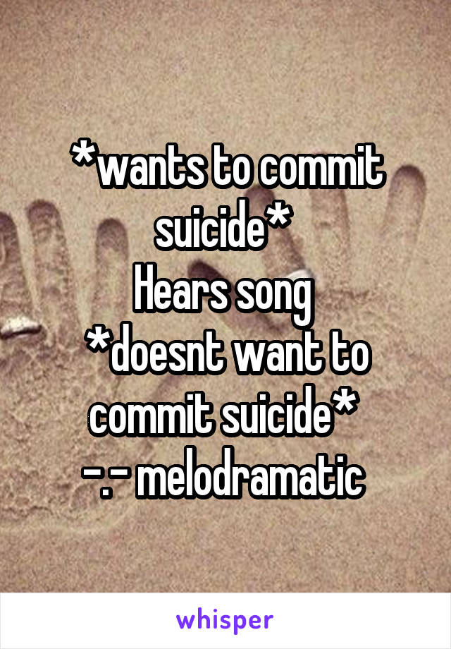 *wants to commit suicide* 
Hears song 
*doesnt want to commit suicide* 
-.- melodramatic 