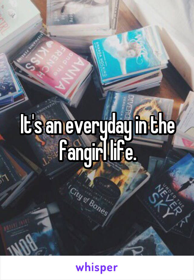 It's an everyday in the fangirl life.