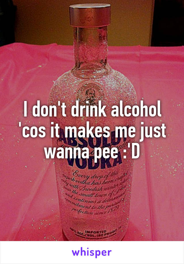 I don't drink alcohol 'cos it makes me just wanna pee :'D