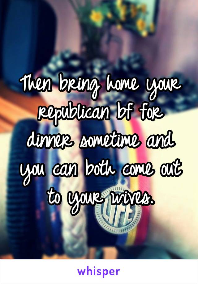 Then bring home your republican bf for dinner sometime and you can both come out to your wives.