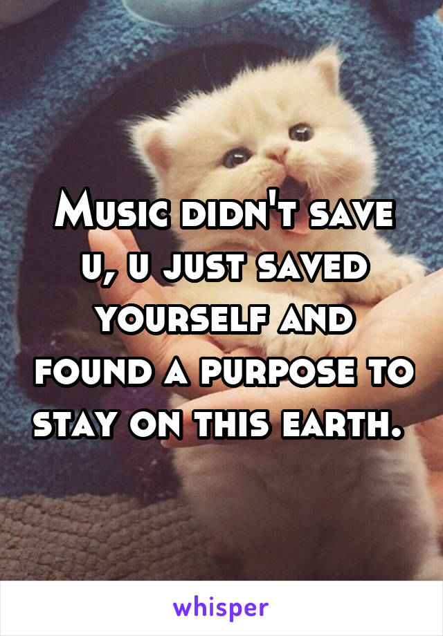 Music didn't save u, u just saved yourself and found a purpose to stay on this earth. 