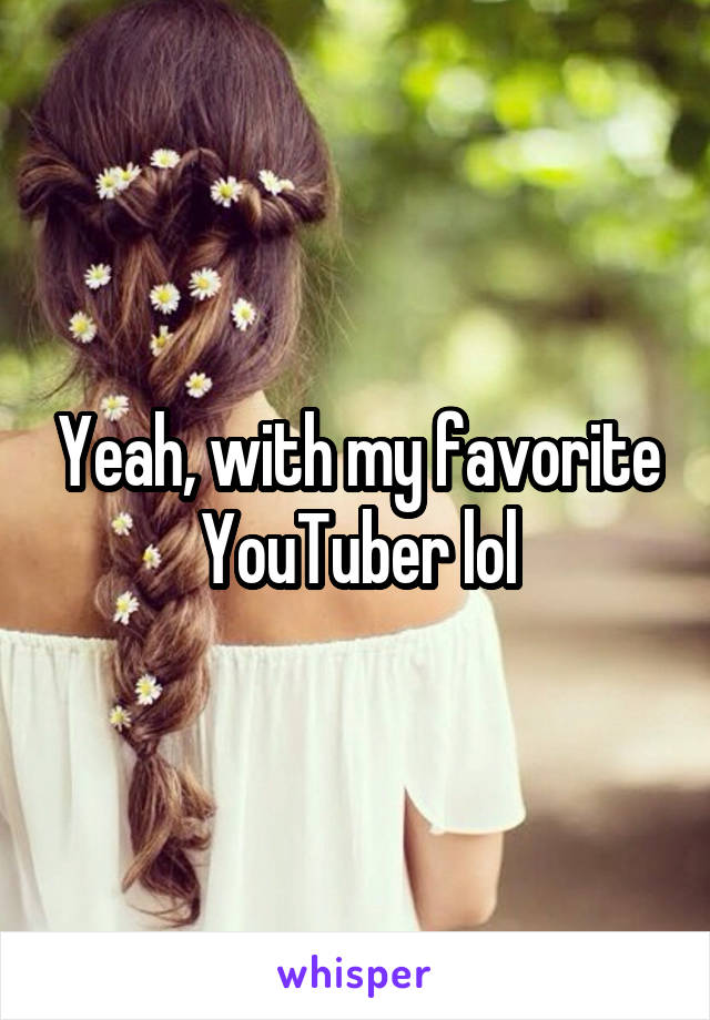 Yeah, with my favorite YouTuber lol