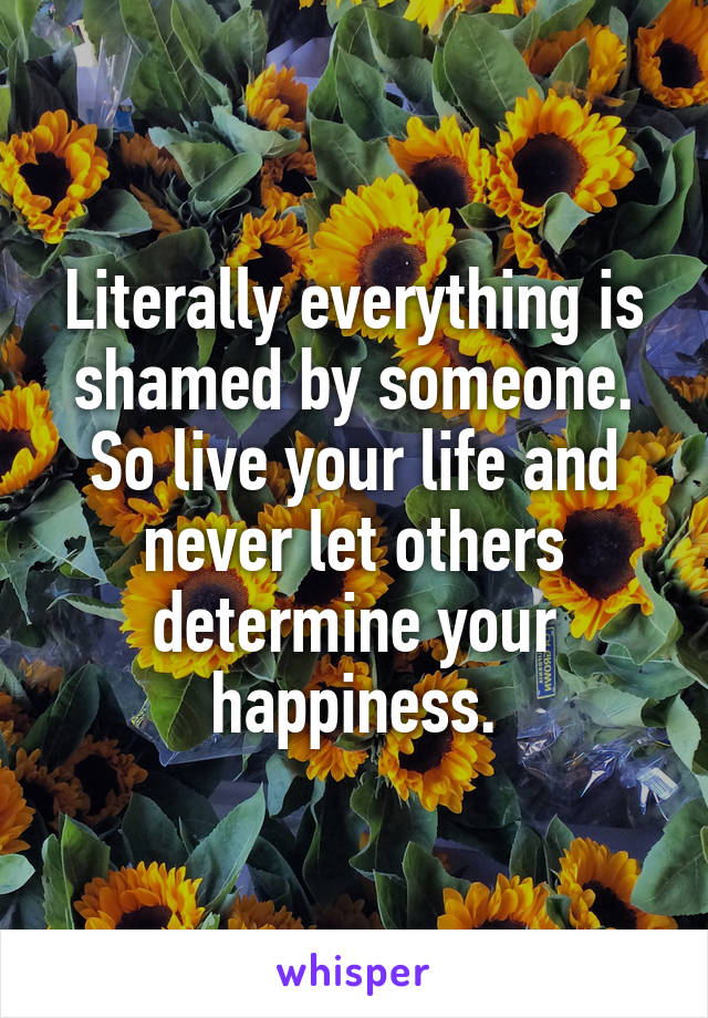 Literally everything is shamed by someone. So live your life and never let others determine your happiness.