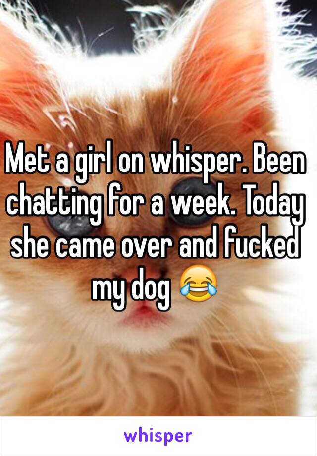 Met a girl on whisper. Been chatting for a week. Today she came over and fucked my dog 😂