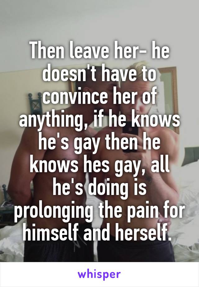 Then leave her- he doesn't have to convince her of anything, if he knows he's gay then he knows hes gay, all he's doing is prolonging the pain for himself and herself. 