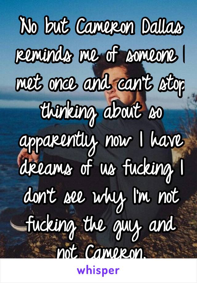 No but Cameron Dallas reminds me of someone I met once and can't stop thinking about so apparently now I have dreams of us fucking I don't see why I'm not fucking the guy and not Cameron.