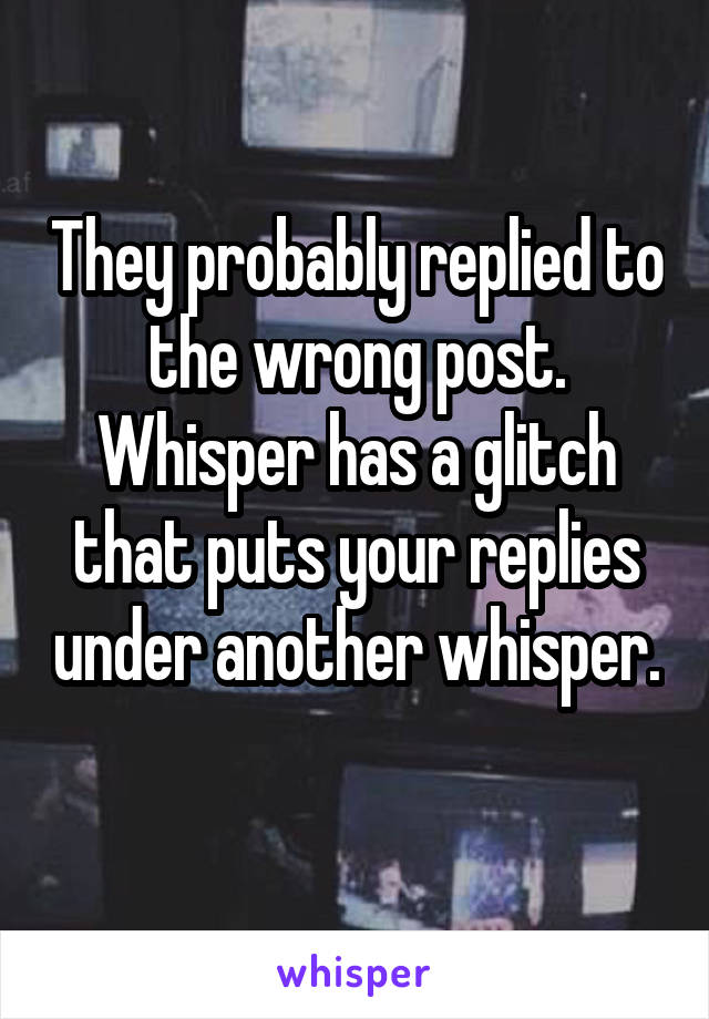 They probably replied to the wrong post. Whisper has a glitch that puts your replies under another whisper. 