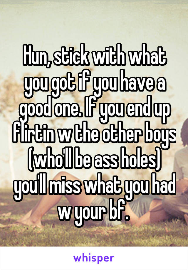 Hun, stick with what you got if you have a good one. If you end up flirtin w the other boys (who'll be ass holes) you'll miss what you had w your bf. 