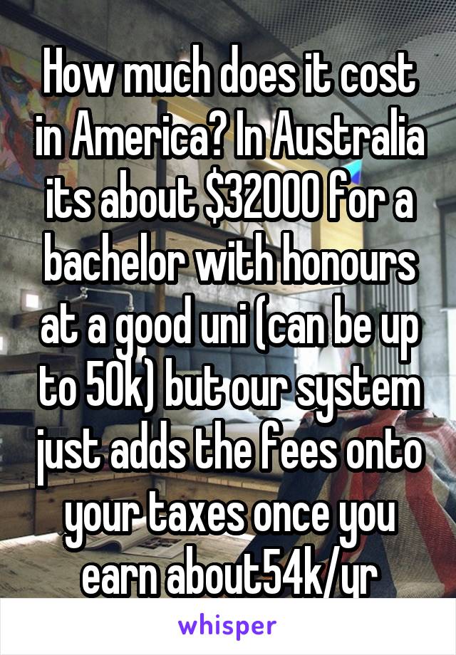 How much does it cost in America? In Australia its about $32000 for a bachelor with honours at a good uni (can be up to 50k) but our system just adds the fees onto your taxes once you earn about54k/yr