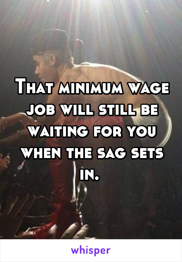That minimum wage job will still be waiting for you when the sag sets in. 