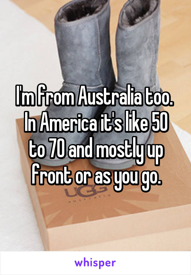 I'm from Australia too. 
In America it's like 50 to 70 and mostly up front or as you go.