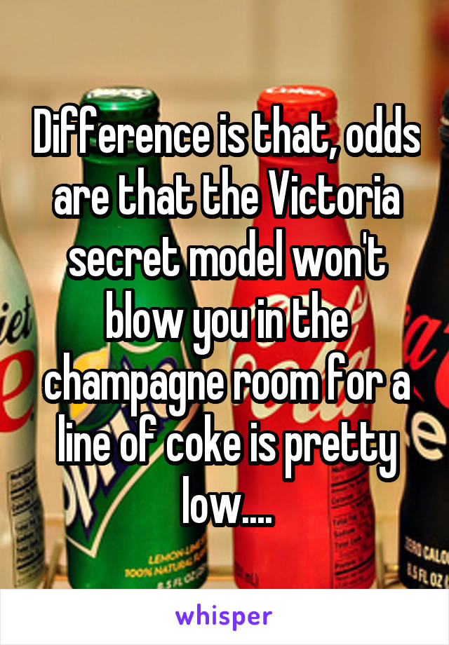 Difference is that, odds are that the Victoria secret model won't blow you in the champagne room for a line of coke is pretty low....