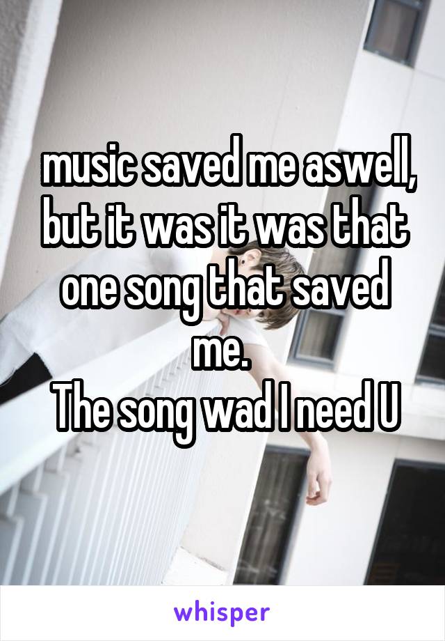  music saved me aswell, but it was it was that one song that saved me. 
The song wad I need U
