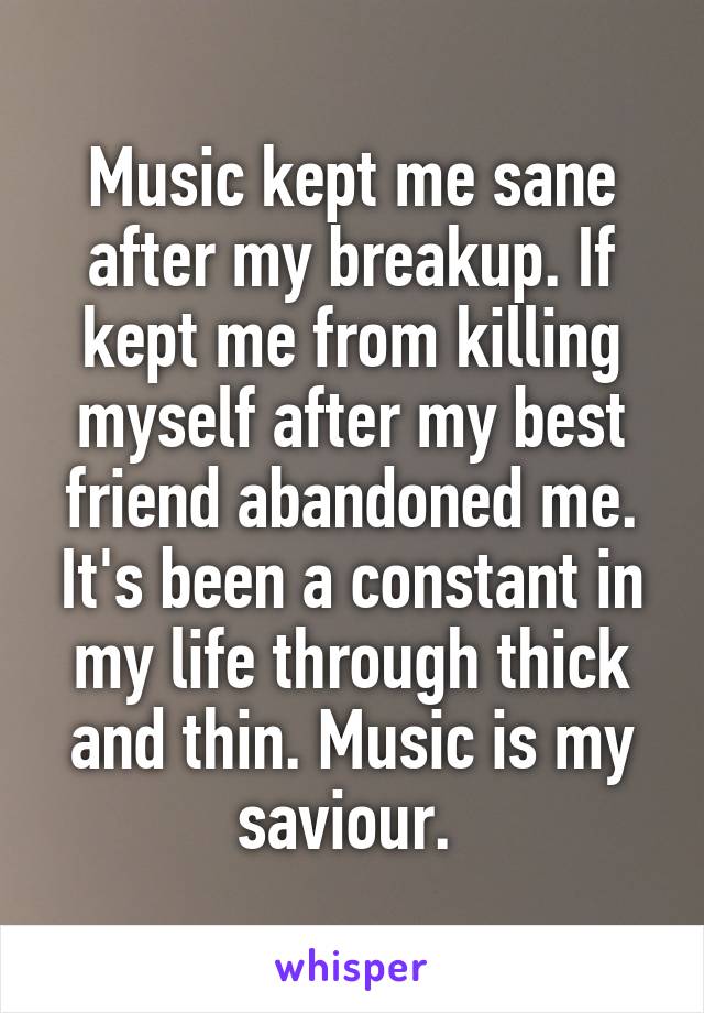 Music kept me sane after my breakup. If kept me from killing myself after my best friend abandoned me. It's been a constant in my life through thick and thin. Music is my saviour. 