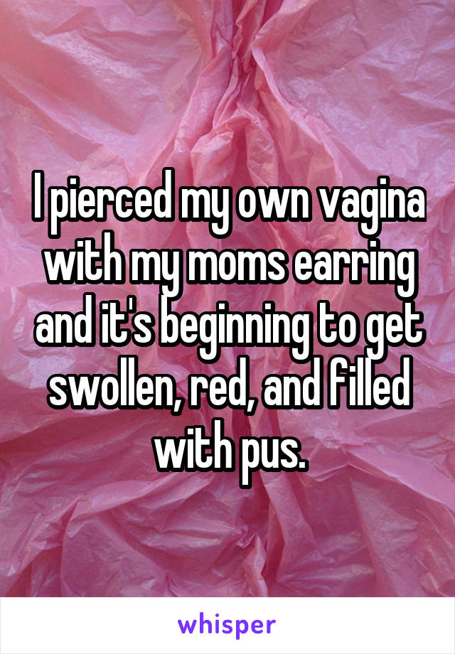 I pierced my own vagina with my moms earring and it's beginning to get swollen, red, and filled with pus.