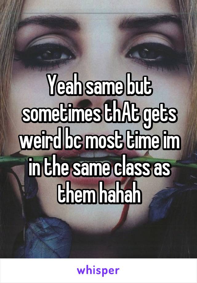 Yeah same but sometimes thAt gets weird bc most time im in the same class as them hahah