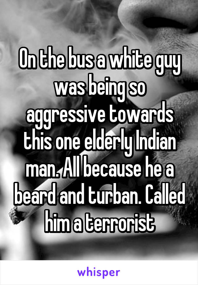 On the bus a white guy was being so aggressive towards this one elderly Indian man. All because he a beard and turban. Called him a terrorist
