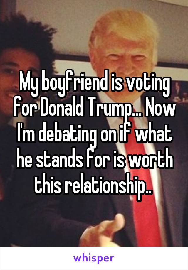 My boyfriend is voting for Donald Trump... Now I'm debating on if what he stands for is worth this relationship.. 