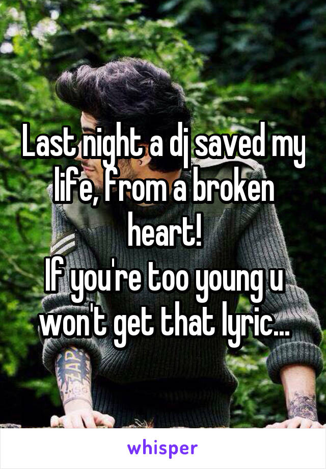 Last night a dj saved my life, from a broken heart!
If you're too young u won't get that lyric...