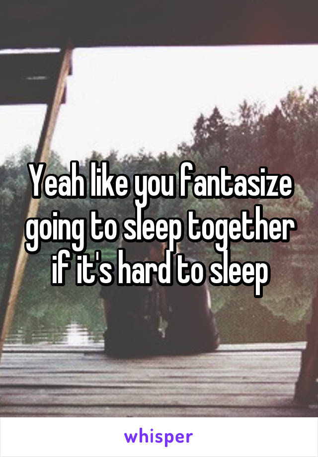 Yeah like you fantasize going to sleep together if it's hard to sleep