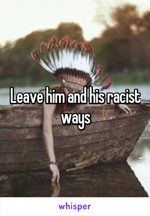 Leave him and his racist ways
